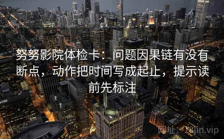 努努影院体检卡：问题因果链有没有断点，动作把时间写成起止，提示读前先标注