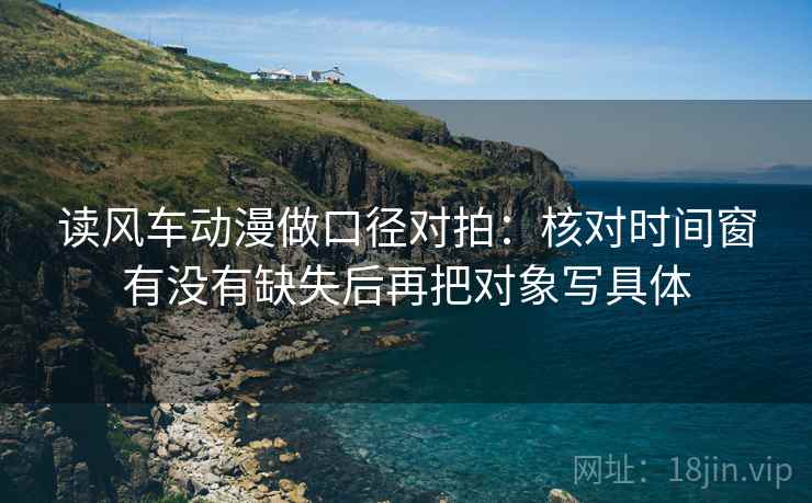 读风车动漫做口径对拍：核对时间窗有没有缺失后再把对象写具体