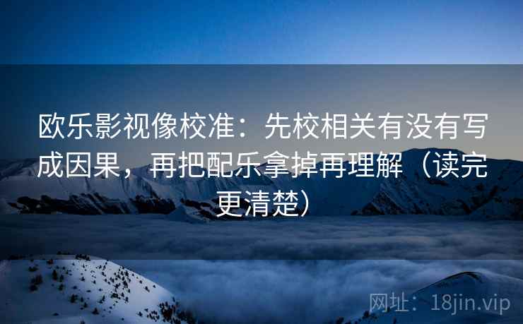 欧乐影视像校准：先校相关有没有写成因果，再把配乐拿掉再理解（读完更清楚）