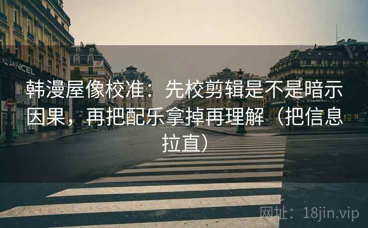 韩漫屋像校准：先校剪辑是不是暗示因果，再把配乐拿掉再理解（把信息拉直）