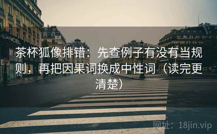茶杯狐像排错：先查例子有没有当规则，再把因果词换成中性词（读完更清楚）