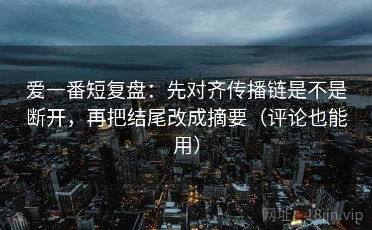 爱一番短复盘：先对齐传播链是不是断开，再把结尾改成摘要（评论也能用）