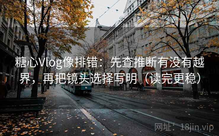 糖心Vlog像排错：先查推断有没有越界，再把镜头选择写明（读完更稳）