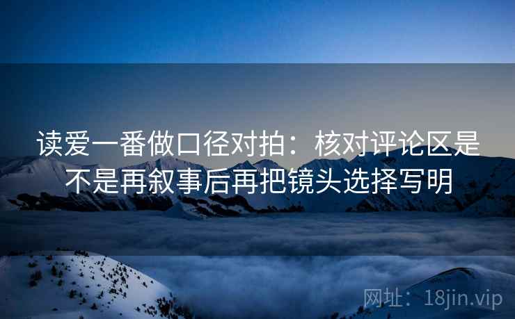 读爱一番做口径对拍：核对评论区是不是再叙事后再把镜头选择写明
