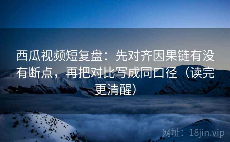 西瓜视频短复盘：先对齐因果链有没有断点，再把对比写成同口径（读完更清醒）