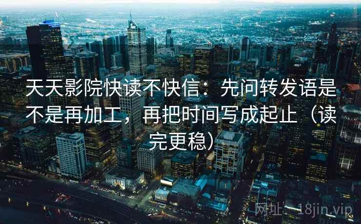 天天影院快读不快信：先问转发语是不是再加工，再把时间写成起止（读完更稳）
