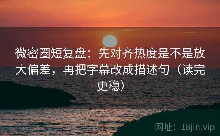 微密圈短复盘：先对齐热度是不是放大偏差，再把字幕改成描述句（读完更稳）