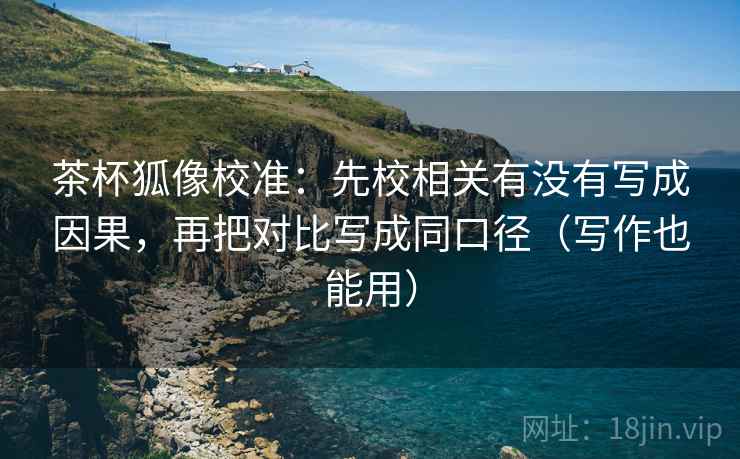 茶杯狐像校准：先校相关有没有写成因果，再把对比写成同口径（写作也能用）