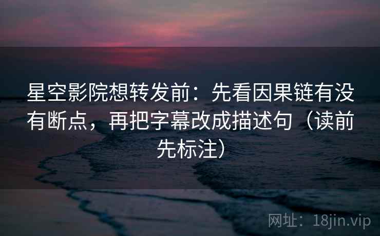 星空影院想转发前：先看因果链有没有断点，再把字幕改成描述句（读前先标注）
