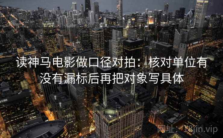 读神马电影做口径对拍：核对单位有没有漏标后再把对象写具体