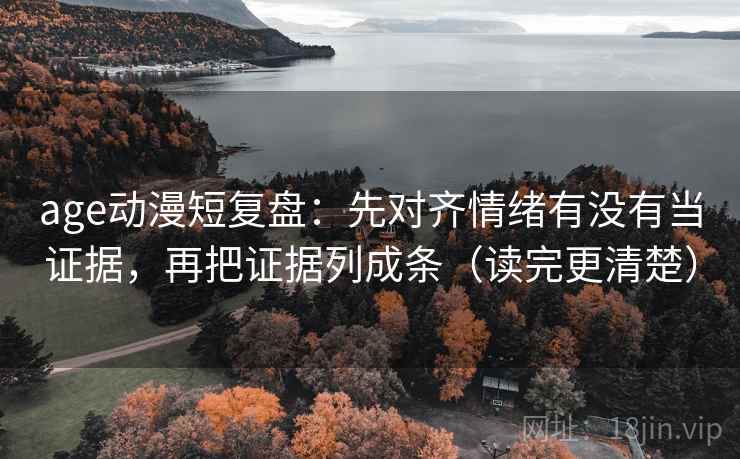 age动漫短复盘：先对齐情绪有没有当证据，再把证据列成条（读完更清楚）