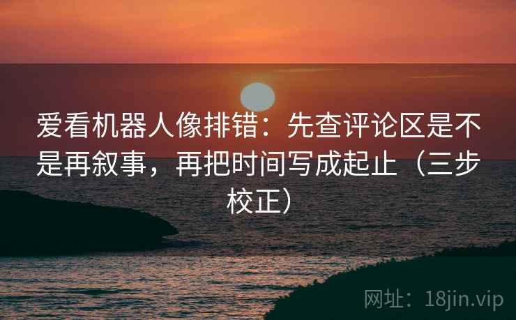 爱看机器人像排错:先查评论区是不是再叙事,再把时间写成起止(三步校正) 爱看机器人像排错:先查评论区是不是再叙事,再把时间写成起止(三步校正)