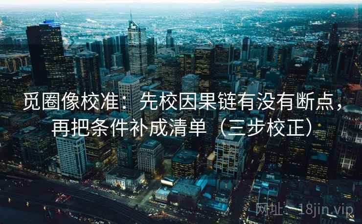 觅圈像校准:先校因果链有没有断点,再把条件补成清单(三步校正) 觅圈像校准:先校因果链有没有断点,再把条件补成清单(三步校正)