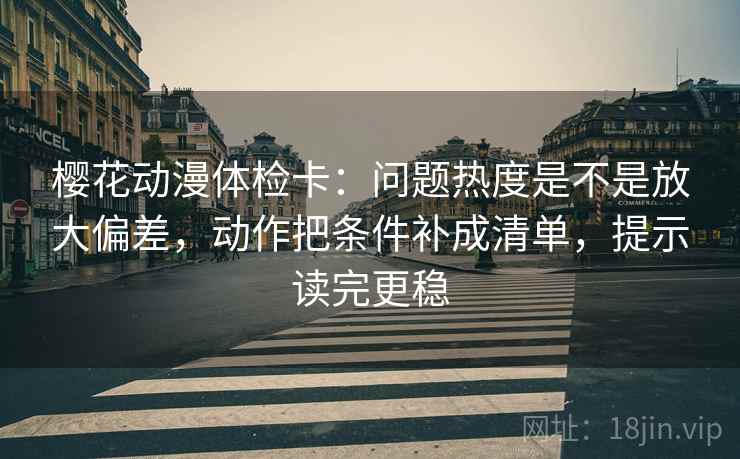 樱花动漫体检卡：问题热度是不是放大偏差，动作把条件补成清单，提示读完更稳
