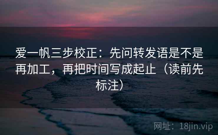 爱一帆三步校正:先问转发语是不是再加工,再把时间写成起止(读前先标注) 爱一帆三步校正:先问转发语是不是再加工,再把时间写成起止(读前先标注)