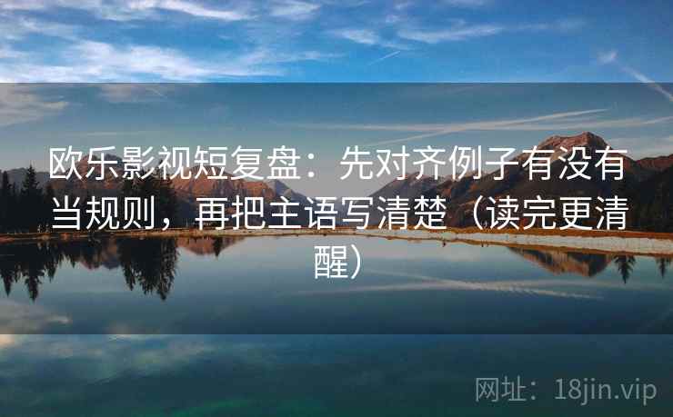 欧乐影视短复盘：先对齐例子有没有当规则，再把主语写清楚（读完更清醒）