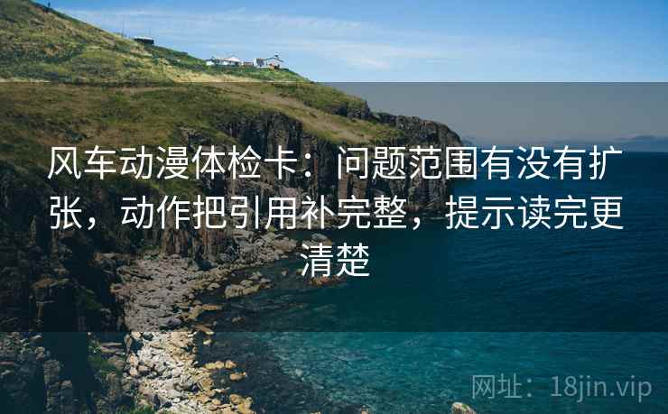 风车动漫体检卡:问题范围有没有扩张,动作把引用补完整,提示读完更清楚 风车动漫体检卡:问题范围有没有扩张,动作把引用补完整,提示读完更清楚