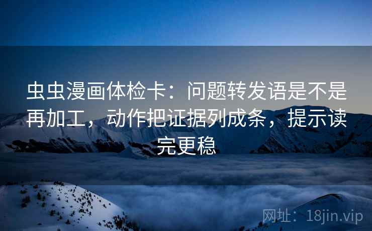 虫虫漫画体检卡：问题转发语是不是再加工，动作把证据列成条，提示读完更稳