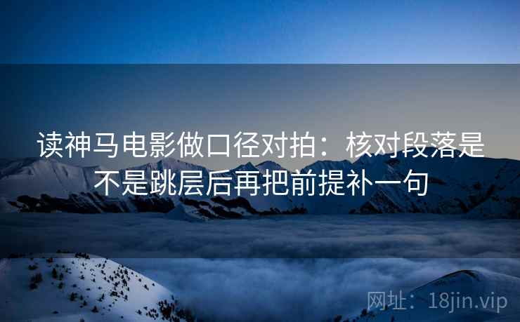 读神马电影做口径对拍：核对段落是不是跳层后再把前提补一句
