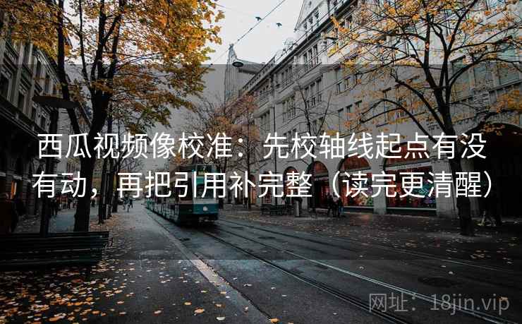 西瓜视频像校准：先校轴线起点有没有动，再把引用补完整（读完更清醒）