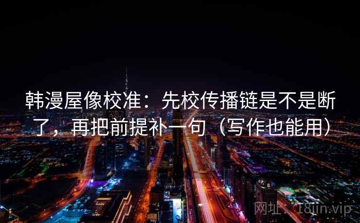 韩漫屋像校准:先校传播链是不是断了,再把前提补一句(写作也能用) 韩漫屋像校准:先校传播链是不是断了,再把前提补一句(写作也能用)