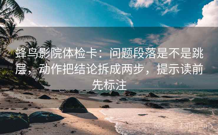 蜂鸟影院体检卡：问题段落是不是跳层，动作把结论拆成两步，提示读前先标注