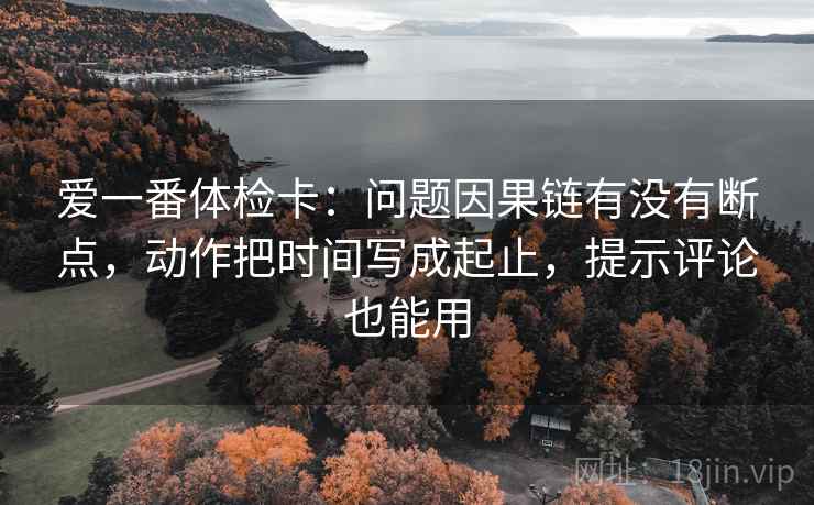 爱一番体检卡：问题因果链有没有断点，动作把时间写成起止，提示评论也能用