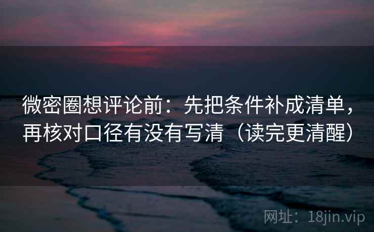 微密圈想评论前：先把条件补成清单，再核对口径有没有写清（读完更清醒）