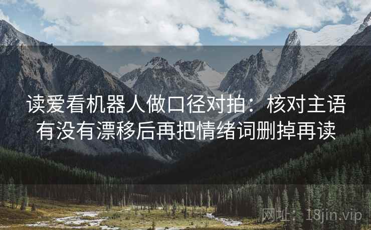 读爱看机器人做口径对拍:核对主语有没有漂移后再把情绪词删掉再读 读爱看机器人做口径对拍:核对主语有没有漂移后再把情绪词删掉再读