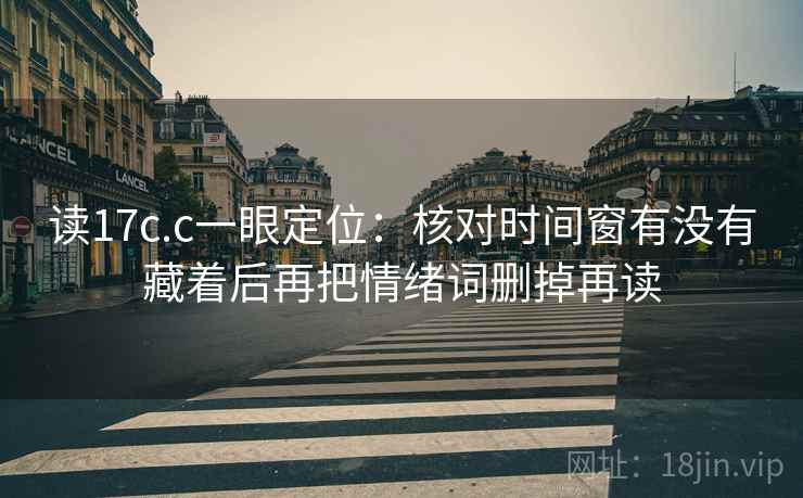读17c.c一眼定位:核对时间窗有没有藏着后再把情绪词删掉再读 读17c.c一眼定位:核对时间窗有没有藏着后再把情绪词删掉再读