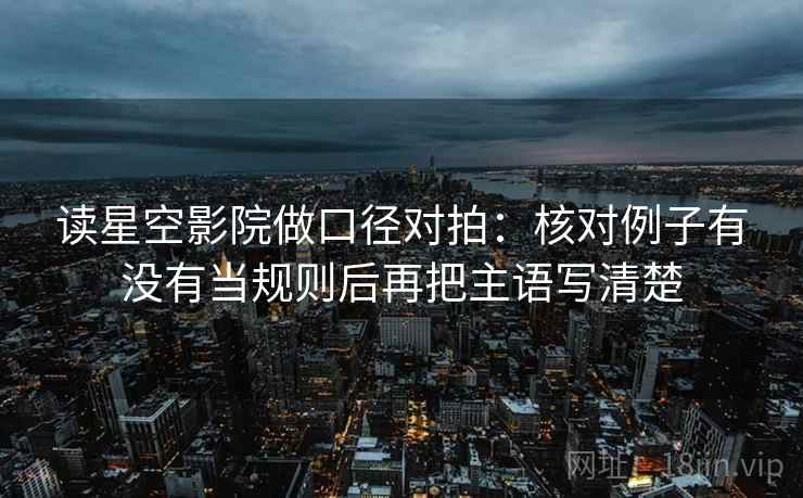 读星空影院做口径对拍:核对例子有没有当规则后再把主语写清楚 读星空影院做口径对拍:核对例子有没有当规则后再把主语写清楚