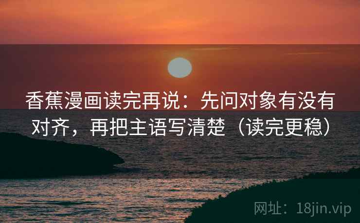 香蕉漫画读完再说：先问对象有没有对齐，再把主语写清楚（读完更稳）