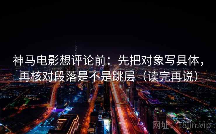 神马电影想评论前:先把对象写具体,再核对段落是不是跳层(读完再说) 神马电影想评论前:先把对象写具体,再核对段落是不是跳层(读完再说)