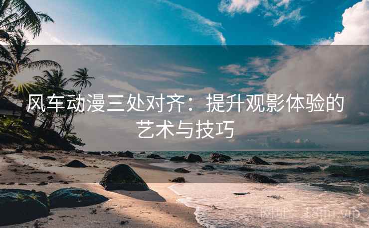 风车动漫三处对齐:提升观影体验的艺术与技巧 风车动漫三处对齐:提升观影体验的艺术与技巧