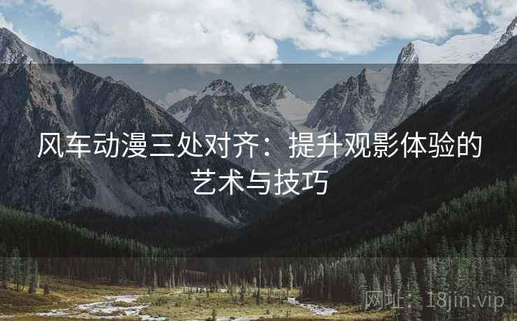 风车动漫三处对齐:提升观影体验的艺术与技巧 风车动漫三处对齐:提升观影体验的艺术与技巧