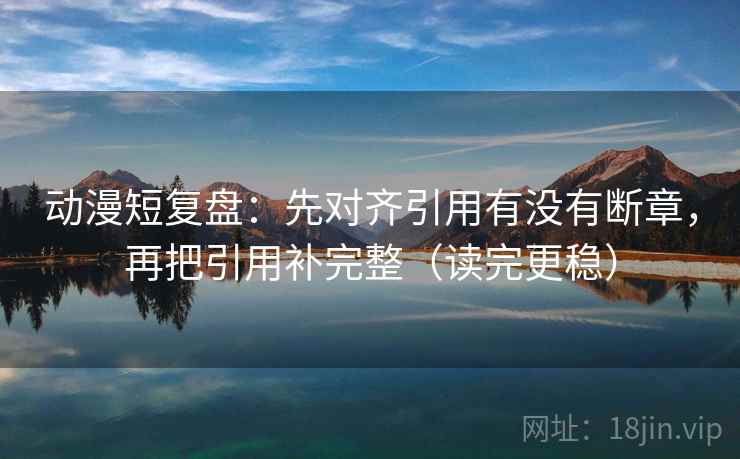 动漫短复盘:先对齐引用有没有断章,再把引用补完整(读完更稳) 动漫短复盘:先对齐引用有没有断章,再把引用补完整(读完更稳)