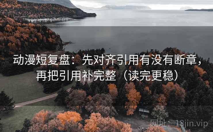 动漫短复盘:先对齐引用有没有断章,再把引用补完整(读完更稳) 动漫短复盘:先对齐引用有没有断章,再把引用补完整(读完更稳)
