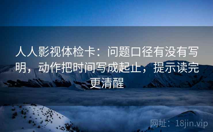 人人影视体检卡:问题口径有没有写明,动作把时间写成起止,提示读完更清醒 人人影视体检卡:问题口径有没有写明,动作把时间写成起止,提示读完更清醒