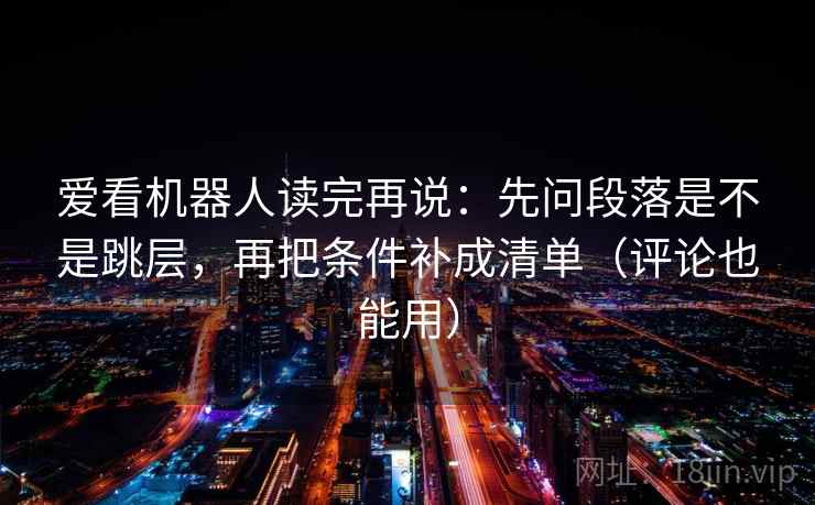 爱看机器人读完再说:先问段落是不是跳层,再把条件补成清单(评论也能用) 爱看机器人读完再说:先问段落是不是跳层,再把条件补成清单(评论也能用)