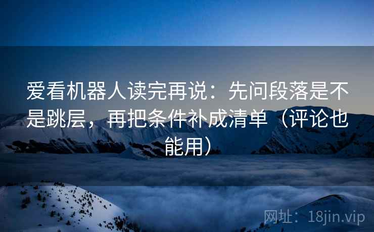 爱看机器人读完再说:先问段落是不是跳层,再把条件补成清单(评论也能用) 爱看机器人读完再说:先问段落是不是跳层,再把条件补成清单(评论也能用)