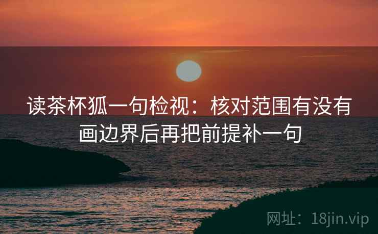 读茶杯狐一句检视:核对范围有没有画边界后再把前提补一句 读茶杯狐一句检视:核对范围有没有画边界后再把前提补一句