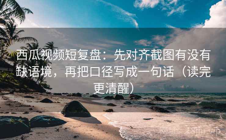西瓜视频短复盘：先对齐截图有没有缺语境，再把口径写成一句话（读完更清醒）
