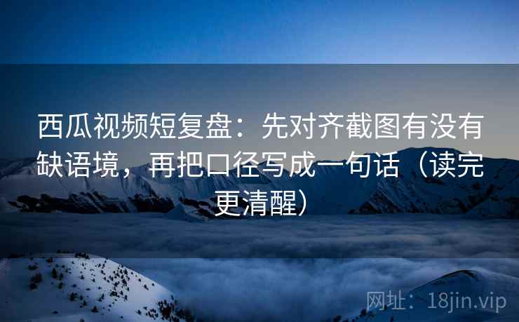 西瓜视频短复盘：先对齐截图有没有缺语境，再把口径写成一句话（读完更清醒）
